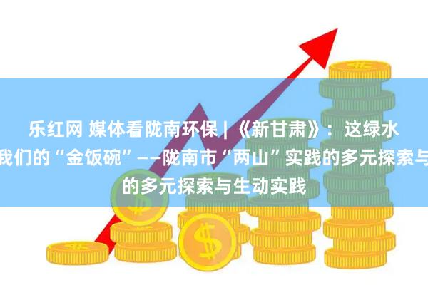 乐红网 媒体看陇南环保 | 《新甘肃》：这绿水青山就是我们的“金饭碗”——陇南市“两山”实践的多元探索与生动实践
