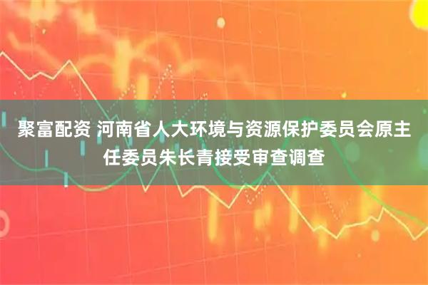 聚富配资 河南省人大环境与资源保护委员会原主任委员朱长青接受审查调查