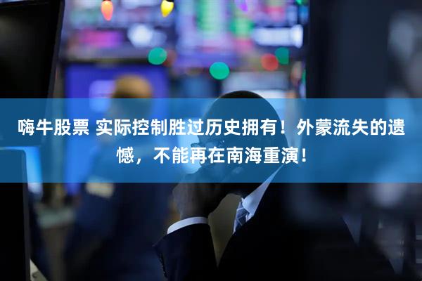 嗨牛股票 实际控制胜过历史拥有！外蒙流失的遗憾，不能再在南海重演！