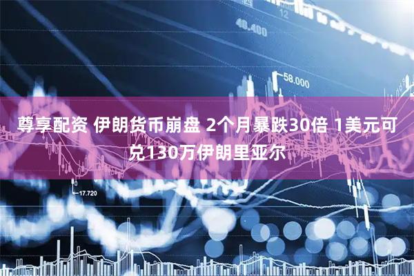 尊享配资 伊朗货币崩盘 2个月暴跌30倍 1美元可兑130万伊朗里亚尔