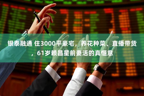 银泰融通 住3000平豪宅，养花种菜、直播带货，61岁赖昌星前妻活的真惬意