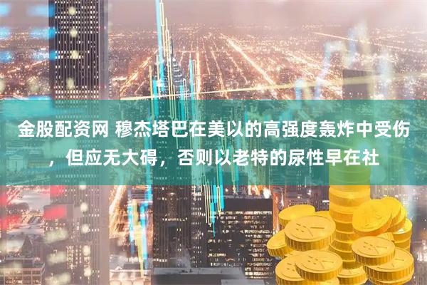 金股配资网 穆杰塔巴在美以的高强度轰炸中受伤，但应无大碍，否则以老特的尿性早在社