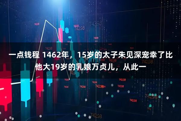 一点钱程 1462年，15岁的太子朱见深宠幸了比他大19岁的乳娘万贞儿，从此一