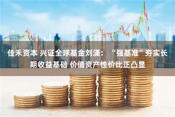佳禾资本 兴证全球基金刘潇： “强基准”夯实长期收益基础 价值资产性价比正凸显