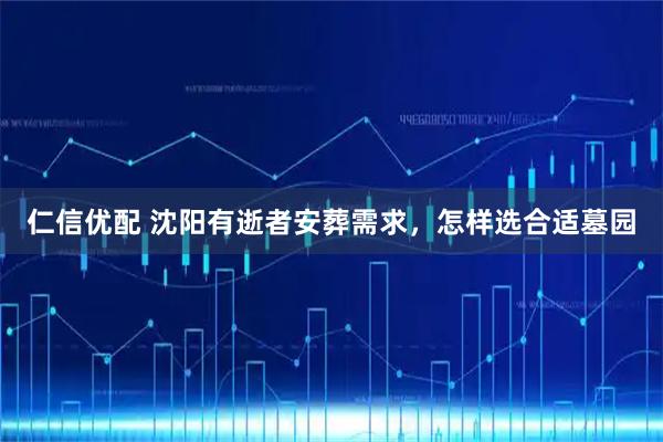 仁信优配 沈阳有逝者安葬需求，怎样选合适墓园