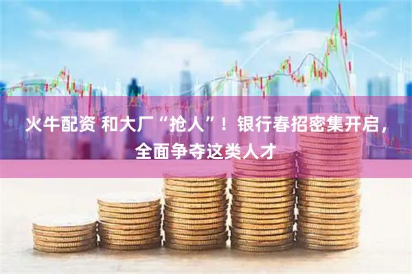 火牛配资 和大厂“抢人”！银行春招密集开启，全面争夺这类人才