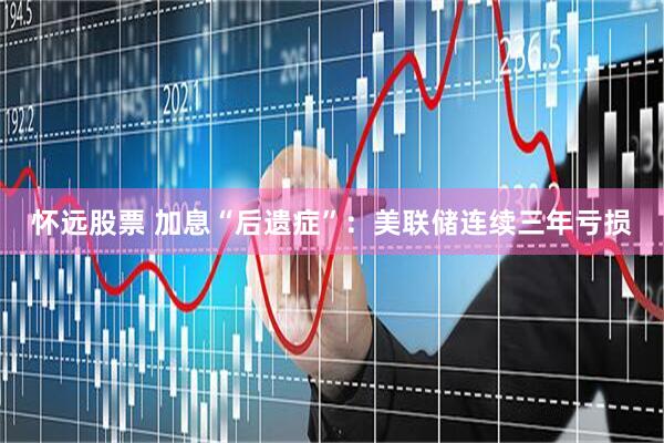 怀远股票 加息“后遗症”：美联储连续三年亏损