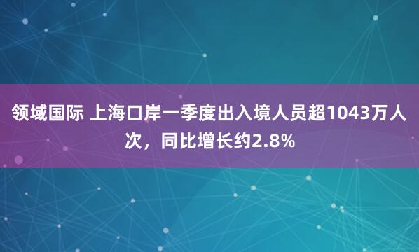 领域国际 上海口岸一季度出入境人员超1043万人次，同比增长约2.8%