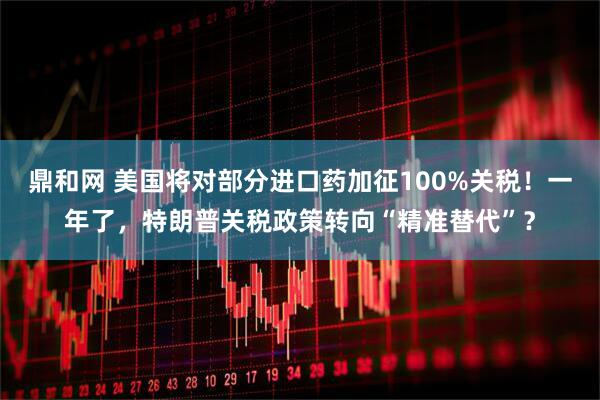 鼎和网 美国将对部分进口药加征100%关税！一年了，特朗普关税政策转向“精准替代”？