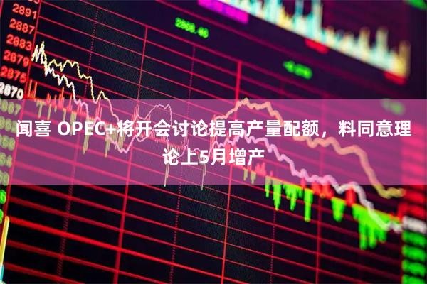 闻喜 OPEC+将开会讨论提高产量配额,料同意理论上5月增产