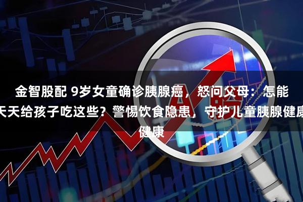 金智股配 9岁女童确诊胰腺癌，怒问父母：怎能天天给孩子吃这些？警惕饮食隐患，守护儿童胰腺健康