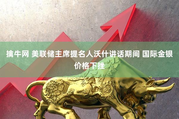 擒牛网 美联储主席提名人沃什讲话期间 国际金银价格下挫