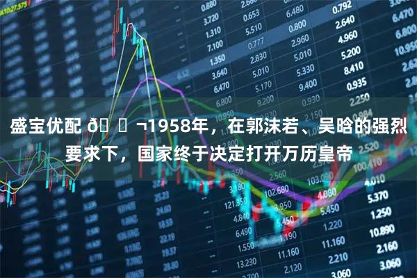盛宝优配 🌬1958年，在郭沫若、吴晗的强烈要求下，国家终于决定打开万历皇帝