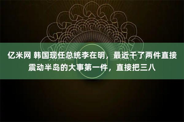 亿米网 韩国现任总统李在明，最近干了两件直接震动半岛的大事第一件，直接把三八