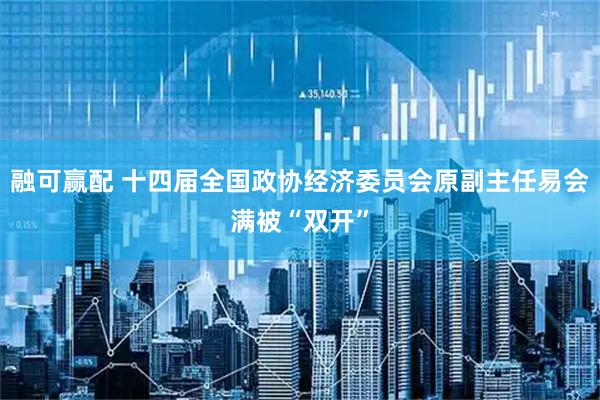 融可赢配 十四届全国政协经济委员会原副主任易会满被“双开”