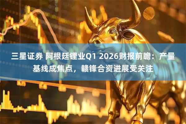 三星证券 阿根廷锂业Q1 2026财报前瞻:产量基线成焦点,赣锋合资进展受关注