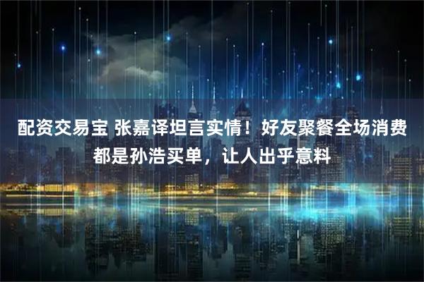 配资交易宝 张嘉译坦言实情！好友聚餐全场消费都是孙浩买单，让人出乎意料