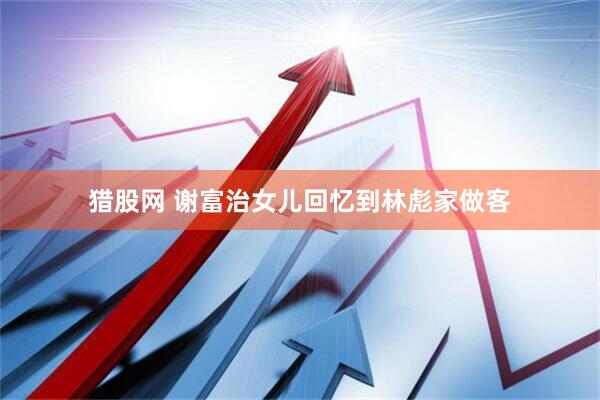 猎股网 谢富治女儿回忆到林彪家做客