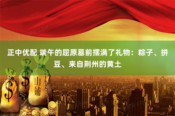 正中优配 端午的屈原墓前摆满了礼物：粽子、拼豆、来自荆州的黄土