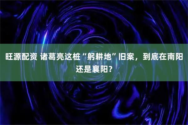 旺源配资 诸葛亮这桩“躬耕地”旧案，到底在南阳还是襄阳？