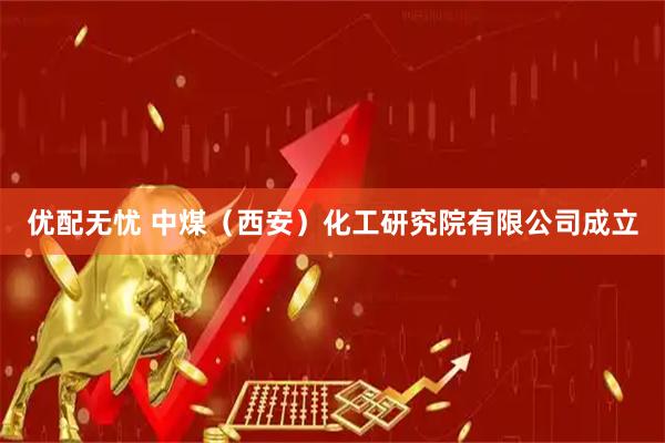 优配无忧 中煤（西安）化工研究院有限公司成立