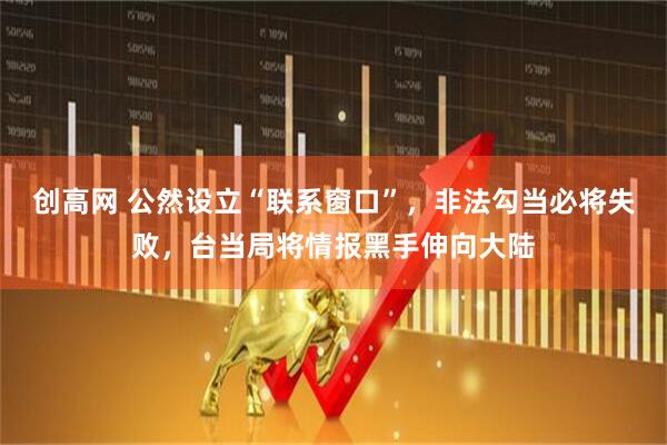 创高网 公然设立“联系窗口”，非法勾当必将失败，台当局将情报黑手伸向大陆