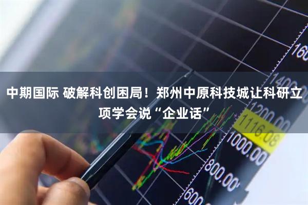 中期国际 破解科创困局！郑州中原科技城让科研立项学会说“企业话”