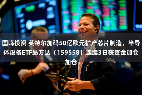 国鸣投资 英特尔加码50亿欧元扩产芯片制造，半导体设备ETF易方达（159558）连续3日获资金加仓