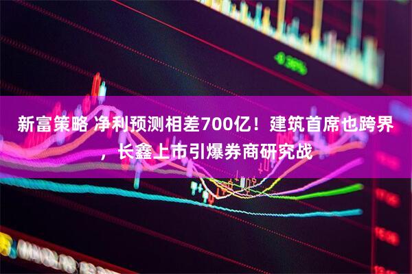 新富策略 净利预测相差700亿！建筑首席也跨界，长鑫上市引爆券商研究战