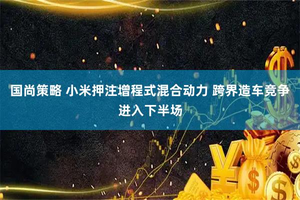 国尚策略 小米押注增程式混合动力 跨界造车竞争进入下半场