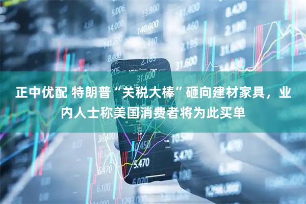 正中优配 特朗普“关税大棒”砸向建材家具，业内人士称美国消费者将为此买单
