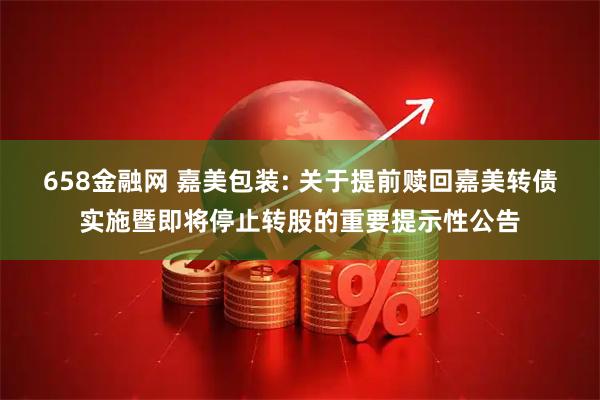 658金融网 嘉美包装: 关于提前赎回嘉美转债实施暨即将停止转股的重要提示性公告