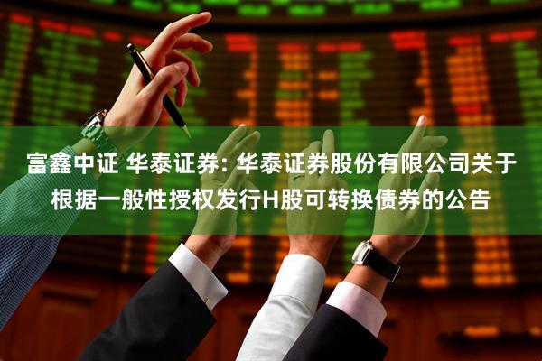 富鑫中证 华泰证券: 华泰证券股份有限公司关于根据一般性授权发行H股可转换债券的公告