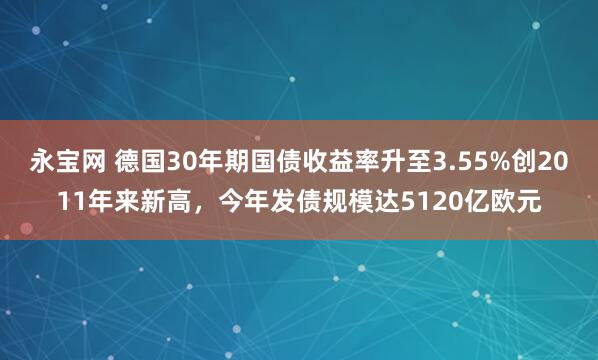 永宝网 德国30年期国债收益率升至3.55%创2011年来新高，今年发债规模达5120亿欧元