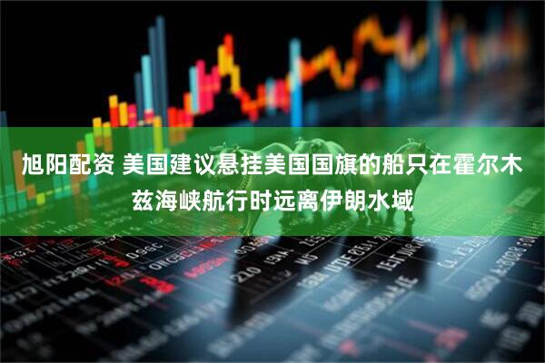 旭阳配资 美国建议悬挂美国国旗的船只在霍尔木兹海峡航行时远离伊朗水域