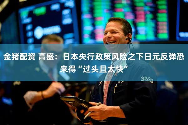 金猪配资 高盛:日本央行政策风险之下日元反弹恐来得“过头且太快”