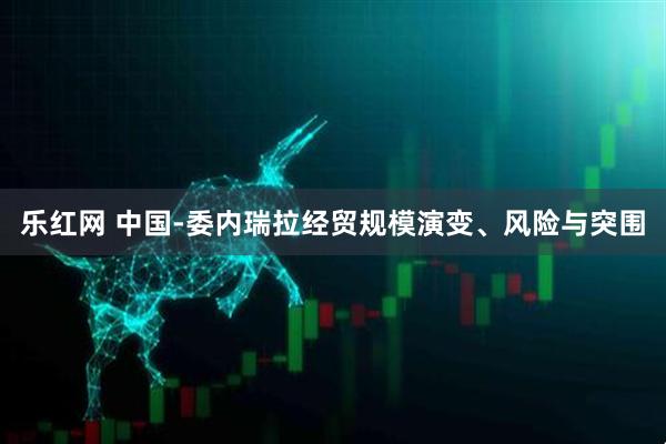 乐红网 中国-委内瑞拉经贸规模演变、风险与突围