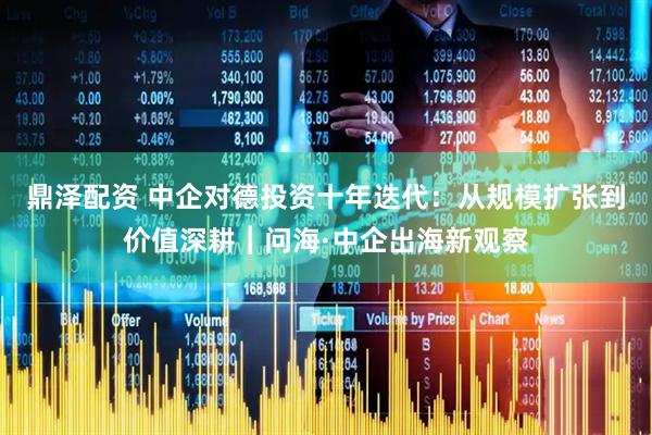 鼎泽配资 中企对德投资十年迭代：从规模扩张到价值深耕︱问海·中企出海新观察