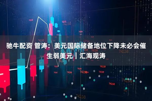 驰牛配资 管涛：美元国际储备地位下降未必会催生弱美元︱汇海观涛