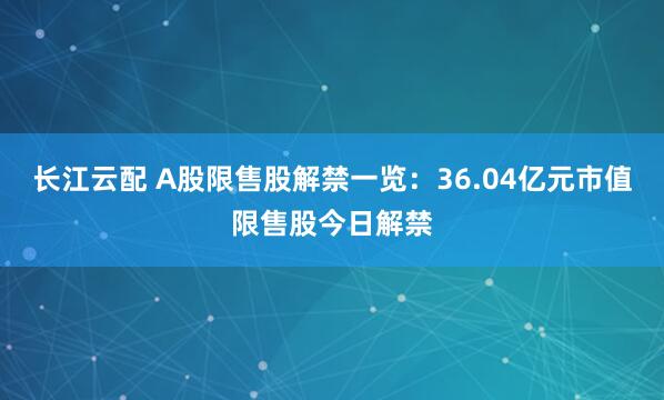长江云配 A股限售股解禁一览：36.04亿元市值限售股今日解禁