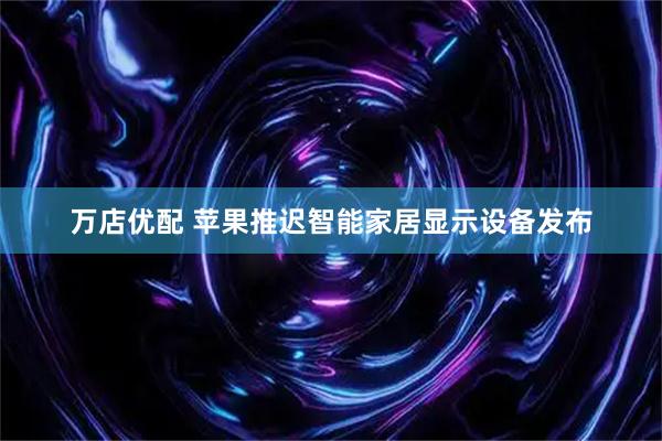 万店优配 苹果推迟智能家居显示设备发布