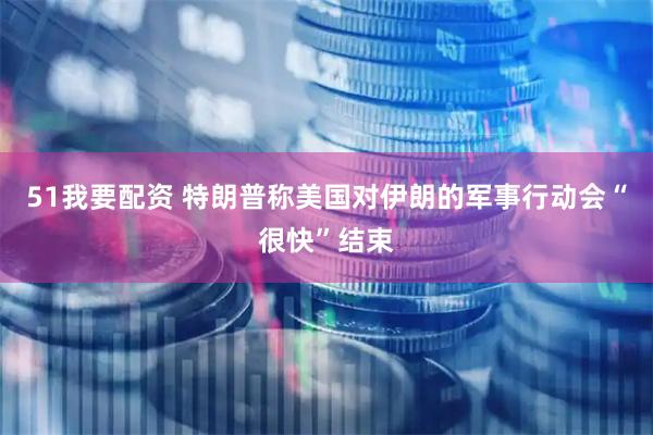 51我要配资 特朗普称美国对伊朗的军事行动会“很快”结束