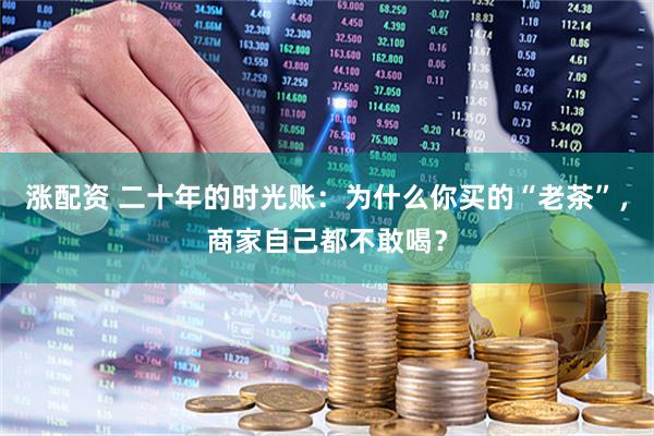 涨配资 二十年的时光账：为什么你买的“老茶”，商家自己都不敢喝？