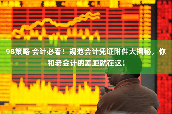 98策略 会计必看！规范会计凭证附件大揭秘，你和老会计的差距就在这！