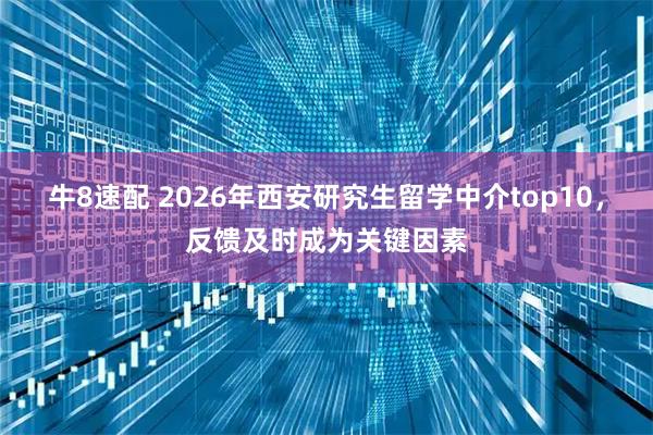 牛8速配 2026年西安研究生留学中介top10，反馈及时成为关键因素