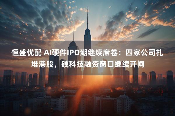 恒盛优配 AI硬件IPO潮继续席卷：四家公司扎堆港股，硬科技融资窗口继续开闸
