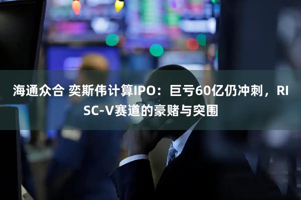 海通众合 奕斯伟计算IPO：巨亏60亿仍冲刺，RISC-V赛道的豪赌与突围
