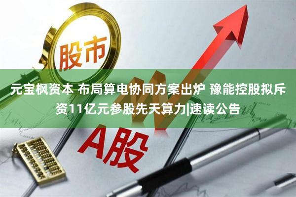 元宝枫资本 布局算电协同方案出炉 豫能控股拟斥资11亿元参股先天算力|速读公告