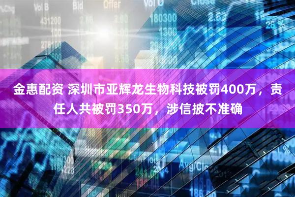 金惠配资 深圳市亚辉龙生物科技被罚400万，责任人共被罚350万，涉信披不准确