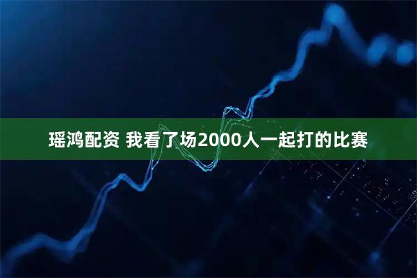 瑶鸿配资 我看了场2000人一起打的比赛